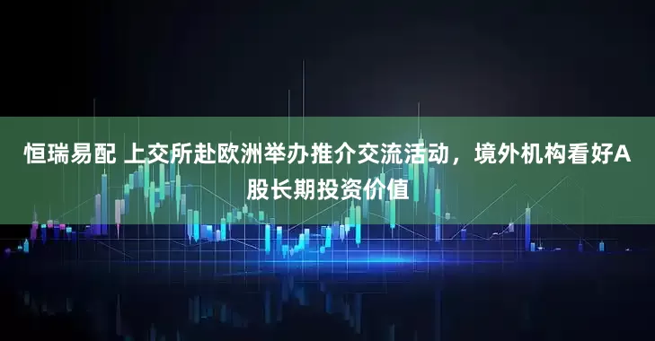 恒瑞易配 上交所赴欧洲举办推介交流活动，境外机构看好A股长期投资价值