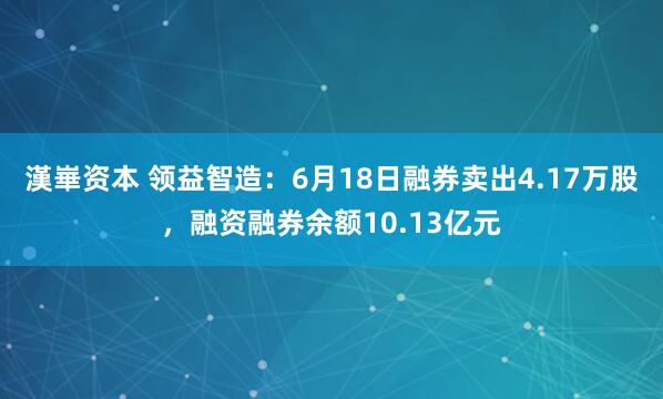 漢崋资本 领益智造：6月18日融券卖出4.17万股，融资融券余额10.13亿元