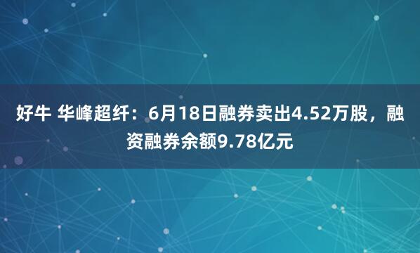 好牛 华峰超纤：6月18日融券卖出4.52万股，融资融券余额9.78亿元