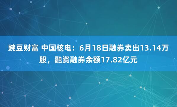 豌豆财富 中国核电：6月18日融券卖出13.14万股，融资融券余额17.82亿元
