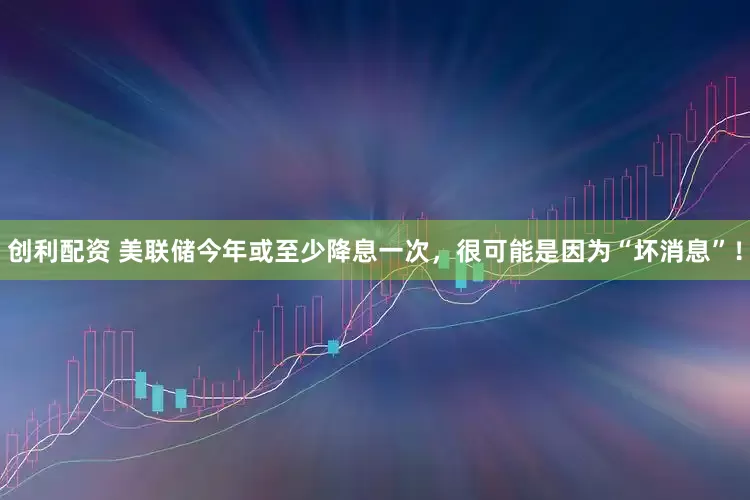 创利配资 美联储今年或至少降息一次，很可能是因为“坏消息”！