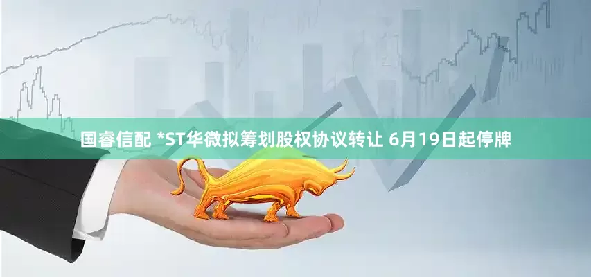 国睿信配 *ST华微拟筹划股权协议转让 6月19日起停牌
