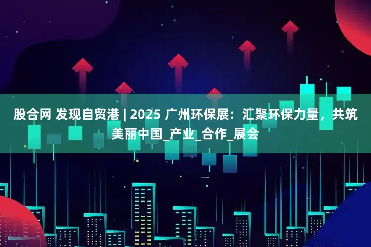 股合网 发现自贸港 | 2025 广州环保展：汇聚环保力量，共筑美丽中国_产业_合作_展会