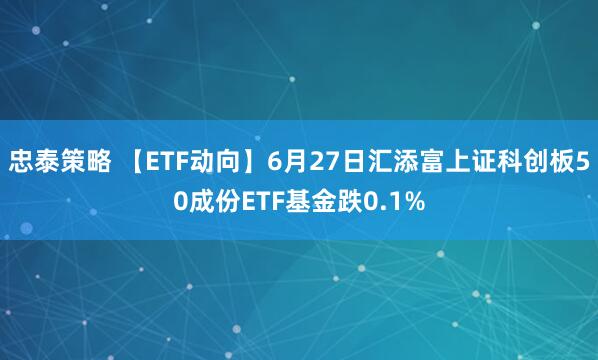 忠泰策略 【ETF动向】6月27日汇添富上证科创板50成份ETF基金跌0.1%