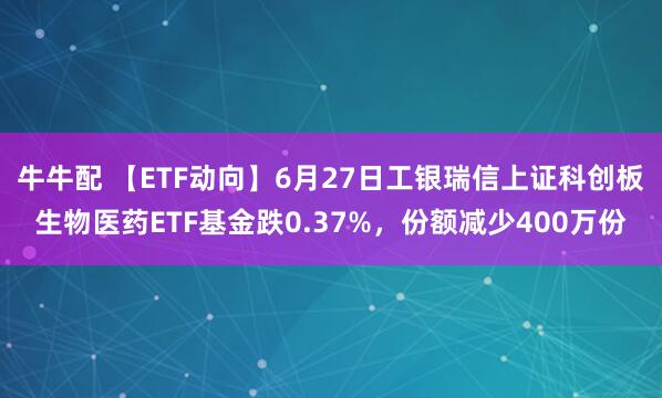 牛牛配 【ETF动向】6月27日工银瑞信上证科创板生物医药ETF基金跌0.37%，份额减少400万份