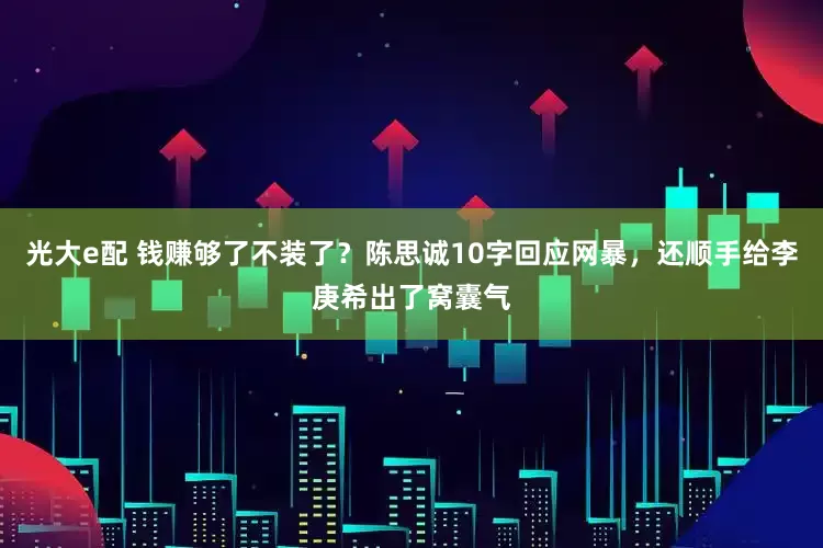 光大e配 钱赚够了不装了？陈思诚10字回应网暴，还顺手给李庚希出了窝囊气