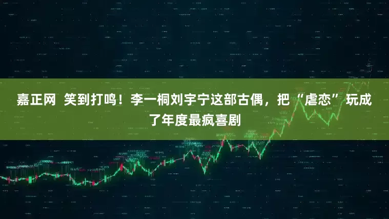 嘉正网  笑到打鸣！李一桐刘宇宁这部古偶，把 “虐恋” 玩成了年度最疯喜剧