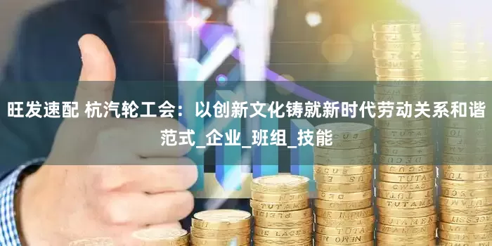 旺发速配 杭汽轮工会：以创新文化铸就新时代劳动关系和谐范式_企业_班组_技能