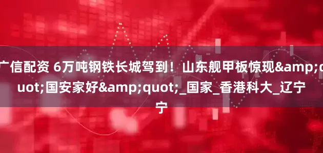 广信配资 6万吨钢铁长城驾到！山东舰甲板惊现"国安家好"_国家_香港科大_辽宁