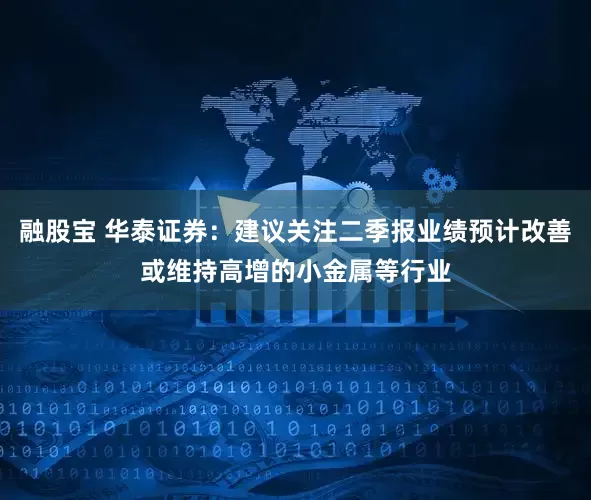 融股宝 华泰证券：建议关注二季报业绩预计改善或维持高增的小金属等行业