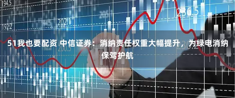 51我也要配资 中信证券：消纳责任权重大幅提升，为绿电消纳保驾护航