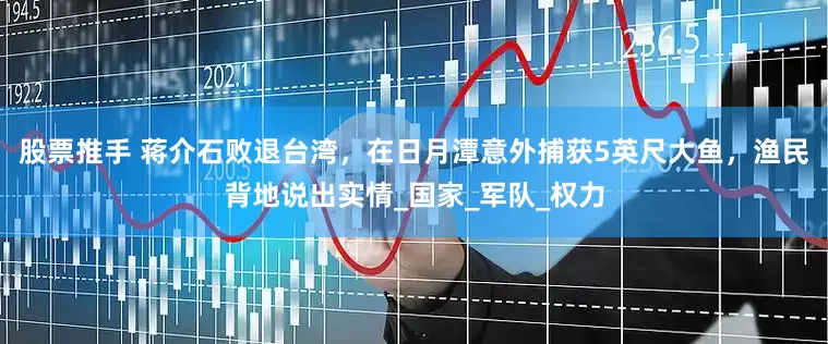 股票推手 蒋介石败退台湾，在日月潭意外捕获5英尺大鱼，渔民背地说出实情_国家_军队_权力