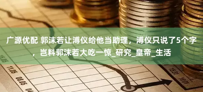 广源优配 郭沫若让溥仪给他当助理，溥仪只说了5个字，岂料郭沫若大吃一惊_研究_皇帝_生活