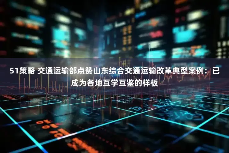 51策略 交通运输部点赞山东综合交通运输改革典型案例：已成为各地互学互鉴的样板