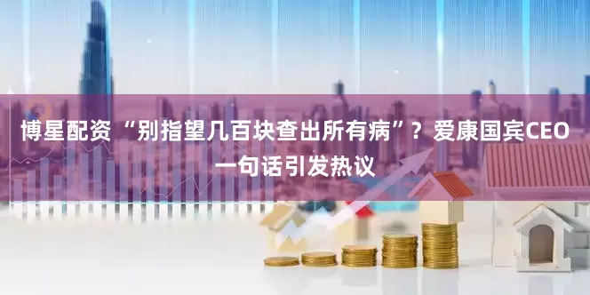 博星配资 “别指望几百块查出所有病”？爱康国宾CEO一句话引发热议
