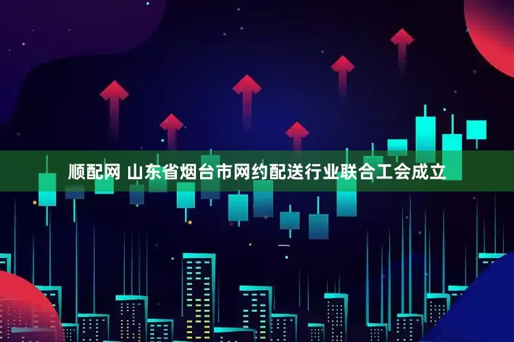 顺配网 山东省烟台市网约配送行业联合工会成立