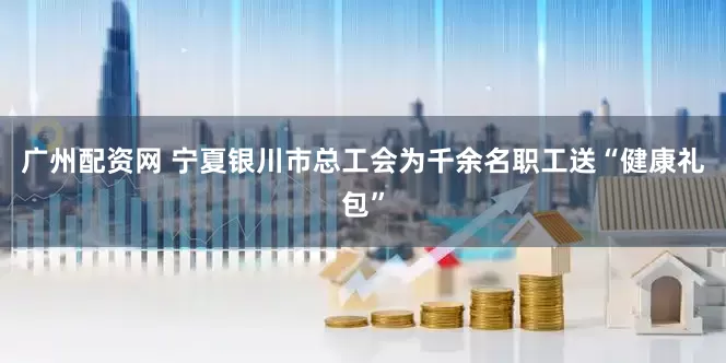 广州配资网 宁夏银川市总工会为千余名职工送“健康礼包”
