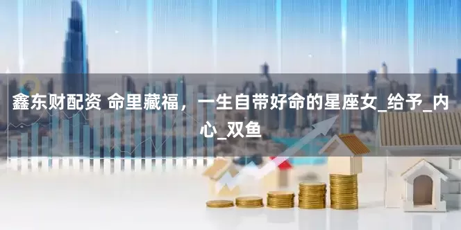 鑫东财配资 命里藏福，一生自带好命的星座女_给予_内心_双鱼