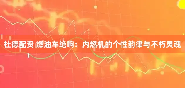 杜德配资 燃油车绝响：内燃机的个性韵律与不朽灵魂