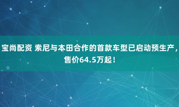 宝尚配资 索尼与本田合作的首款车型已启动预生产，售价64.5万起！