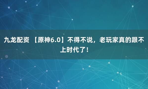 九龙配资 【原神6.0】不得不说，老玩家真的跟不上时代了！