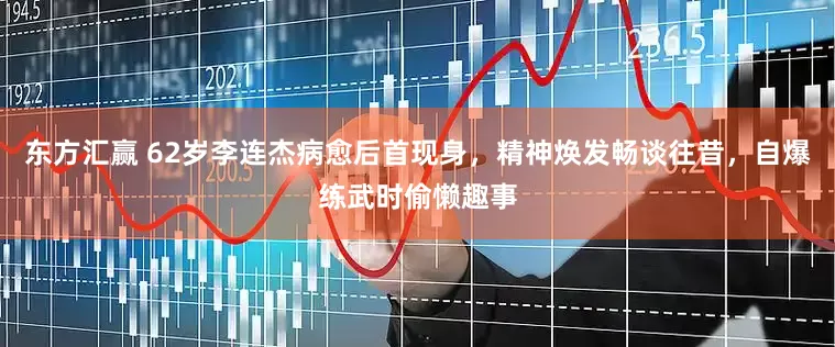 东方汇赢 62岁李连杰病愈后首现身，精神焕发畅谈往昔，自爆练武时偷懒趣事