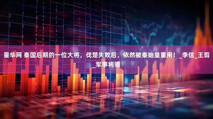 量华网 秦国后期的一位大将，伐楚失败后，依然被秦始皇重用！_李信_王翦_军事将领