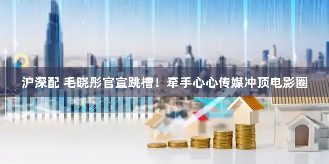 沪深配 毛晓彤官宣跳槽！牵手心心传媒冲顶电影圈