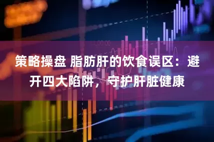 策略操盘 脂肪肝的饮食误区:避开四大陷阱,守护肝脏健康