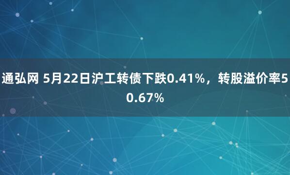 通弘网 5月22日沪工转债下跌0.41%，转股溢价率50.67%