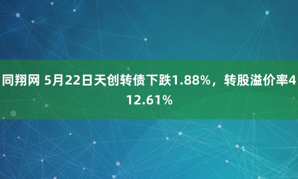 同翔网 5月22日天创转债下跌1.88%，转股溢价率412.61%
