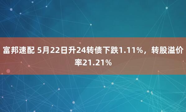 富邦速配 5月22日升24转债下跌1.11%，转股溢价率21.21%