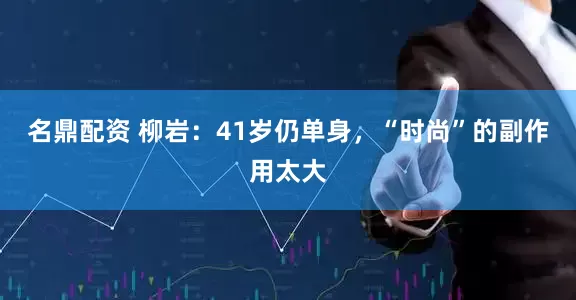 名鼎配资 柳岩：41岁仍单身，“时尚”的副作用太大