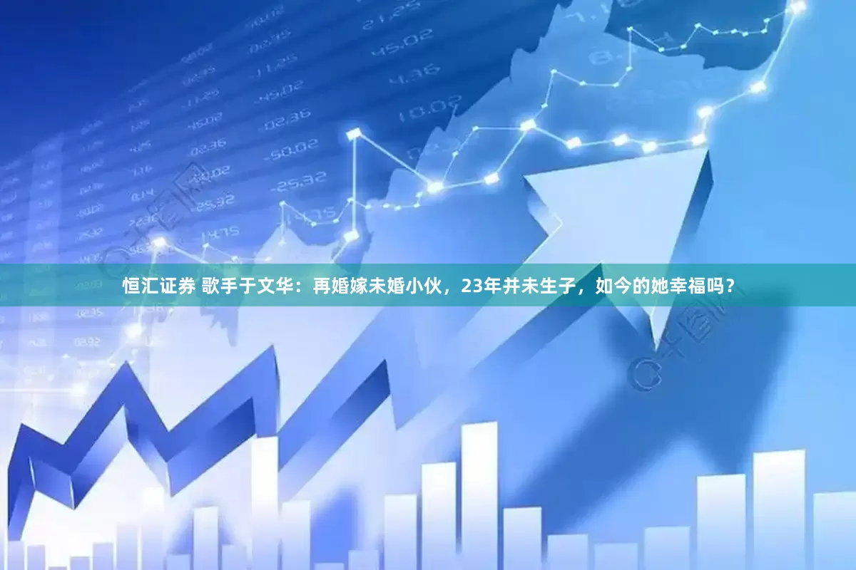 恒汇证券 歌手于文华：再婚嫁未婚小伙，23年并未生子，如今的她幸福吗？