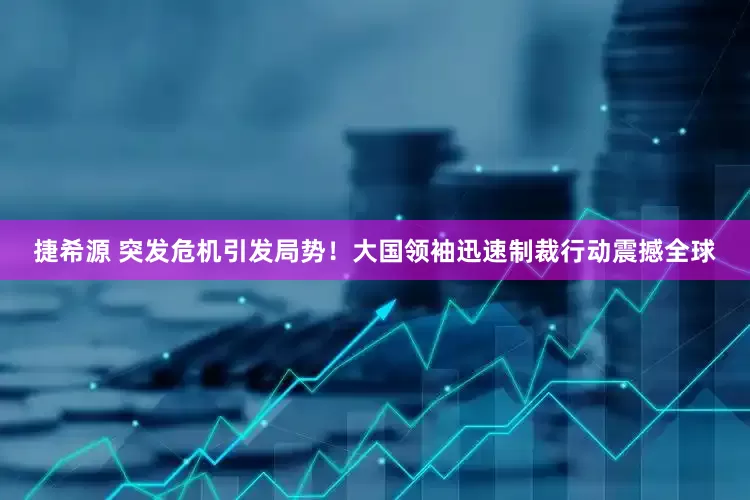 捷希源 突发危机引发局势！大国领袖迅速制裁行动震撼全球