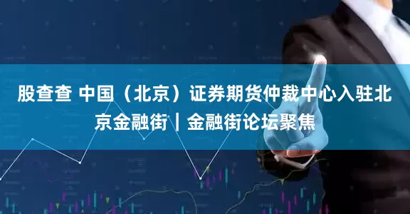 股查查 中国（北京）证券期货仲裁中心入驻北京金融街｜金融街论坛聚焦