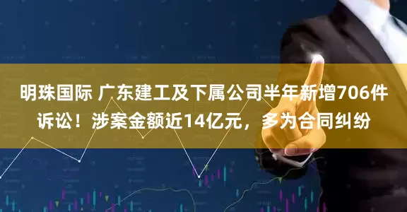 明珠国际 广东建工及下属公司半年新增706件诉讼！涉案金额近14亿元，多为合同纠纷