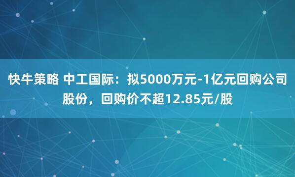 快牛策略 中工国际：拟5000万元-1亿元回购公司股份，回购价不超12.85元/股