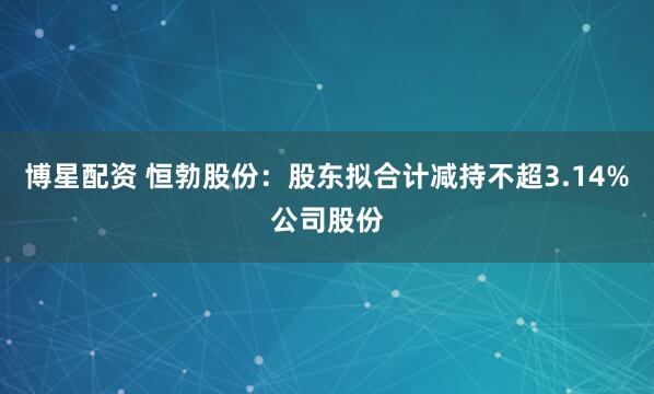 博星配资 恒勃股份：股东拟合计减持不超3.14%公司股份