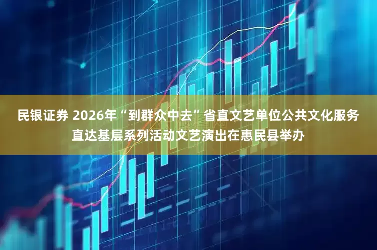 民银证券 2026年“到群众中去”省直文艺单位公共文化服务直达基层系列活动文艺演出在惠民县举办