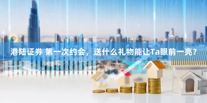 港陆证券 第一次约会，送什么礼物能让Ta眼前一亮？