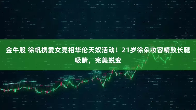 金牛股 徐帆携爱女亮相华伦天奴活动！21岁徐朵妆容精致长腿吸睛，完美蜕变