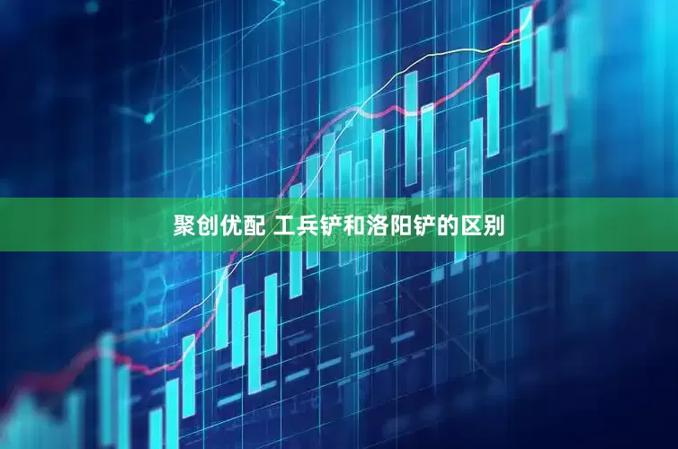 聚创优配 工兵铲和洛阳铲的区别