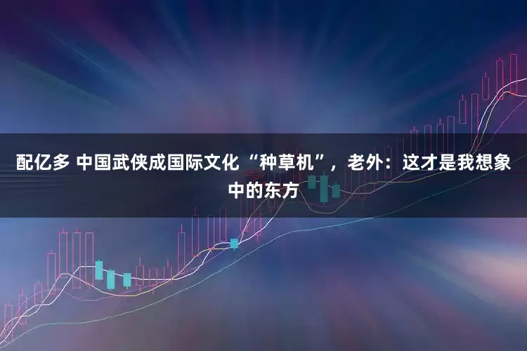 配亿多 中国武侠成国际文化 “种草机”，老外：这才是我想象中的东方