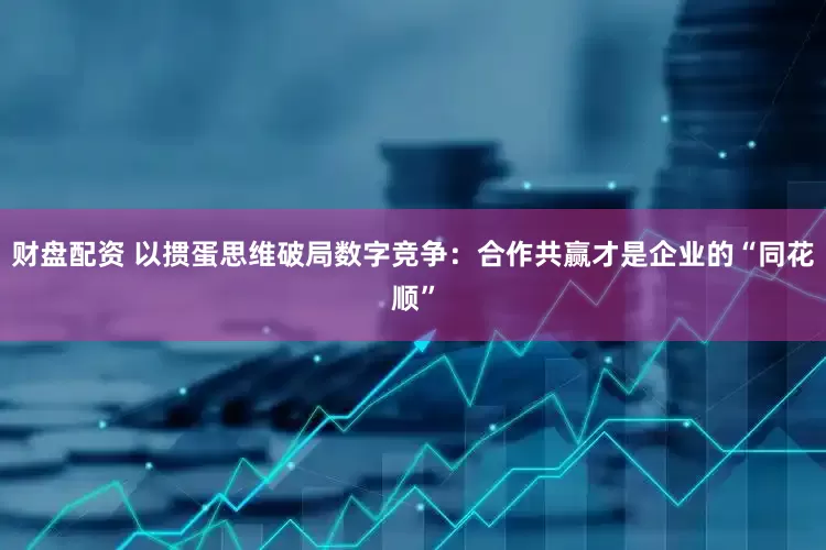 财盘配资 以掼蛋思维破局数字竞争：合作共赢才是企业的“同花顺”