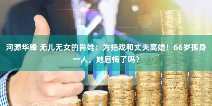 河源华锋 无儿无女的肖雄：为拍戏和丈夫离婚！66岁孤身一人，她后悔了吗？
