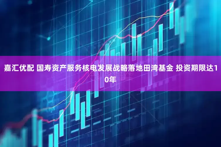 嘉汇优配 国寿资产服务核电发展战略落地田湾基金 投资期限达10年