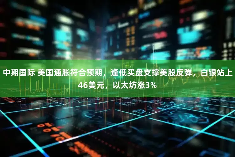 中期国际 美国通胀符合预期，逢低买盘支撑美股反弹，白银站上46美元，以太坊涨3%