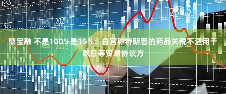 鼎宝融 不是100%是15%：白宫称特朗普的药品关税不适用于欧日等贸易协议方
