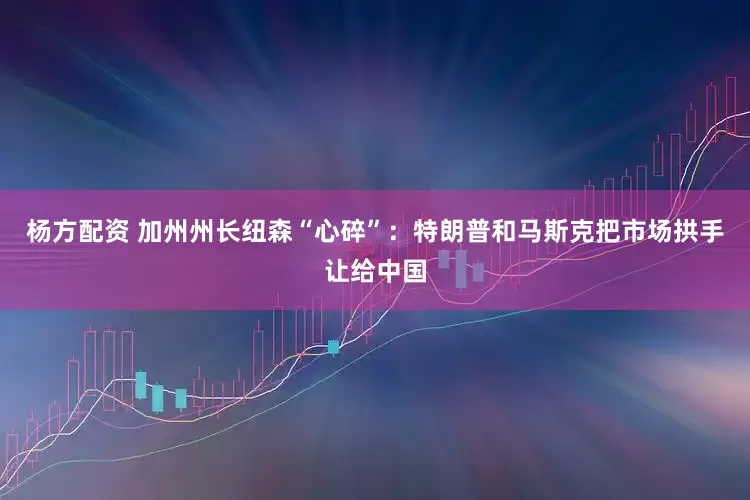 杨方配资 加州州长纽森“心碎”：特朗普和马斯克把市场拱手让给中国